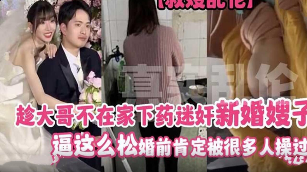 趁大哥出差 给新婚嫂子下药迷奸 骚穴这么松 婚前绝对被无数男人轮过